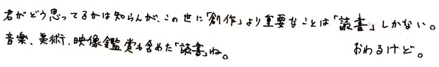 君がどう思ってるかは知らんが、この世に「創作」より重要なことは「読書」しかない。音楽、美術、映像鑑賞も含めた「読書」ね。おわるけど。