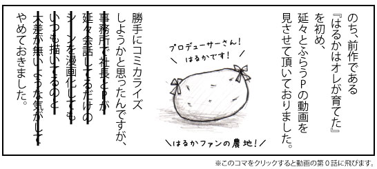 のち、前作である『はるかはオレが育てた』を初め、延々とふらうPの動画を見させて頂いておりました。はるかファンの農地! 勝手にコミカライズしようかと思ったんですが、やめておきました。※このコマをクリックすると動画の第0話に飛びます。