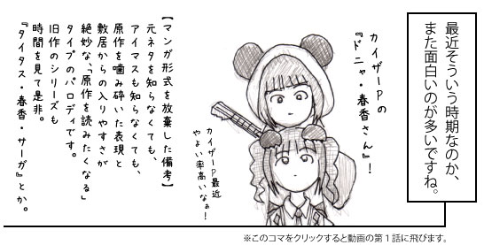 最近そういう時期なのか、また面白いのが多いですね。カイザーPの『ドニャ・春香さん』! カイザーP最近やよい率高いなぁ! 【マンガ形式を放棄した備考】元ネタを知らなくても、アイマスも知らなくても、原作を噛み砕いた表現と敷居からの入りやすさが絶妙な、「原作を読みたくなる」<br />タイプのパロディです。旧作のシリーズも時間を見て是非。『タイタス・春香・サーガ』とか。※このコマをクリックすると動画の第1話に飛びます。
