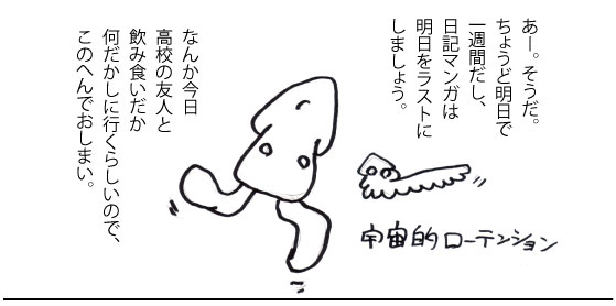 あー。そうだ。ちょうど明日で一週間だし、日記マンガは明日をラストにしましょう。なんか今日高校の友人と飲み食いだか何だかしに行くらしいので、この辺でおしまい。