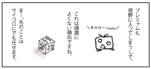 プレミャムも視界に入ってしまうしで、これは順調によくない傾向ですね。まー、先のことはサイコロにでも任せます。