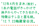 '12年4月生まれ（推定）。1本の電話がきっかけで神戸からやってきた女の子。特長はタレ目と眉毛柄。'12.7.22梅蔵家合流。