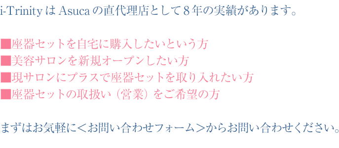 i-TrinityはAsucaの直代理店として8年の実績があります。■座器セットを自宅に購入したいという方■美容サロンを新規オープンしたい方■現サロンにプラスで座器セットを取り入れたい方■座器セットの取扱い(営業)をご希望の方。まずはお気軽に<お問い合わせフォーム>からお問い合わせください。